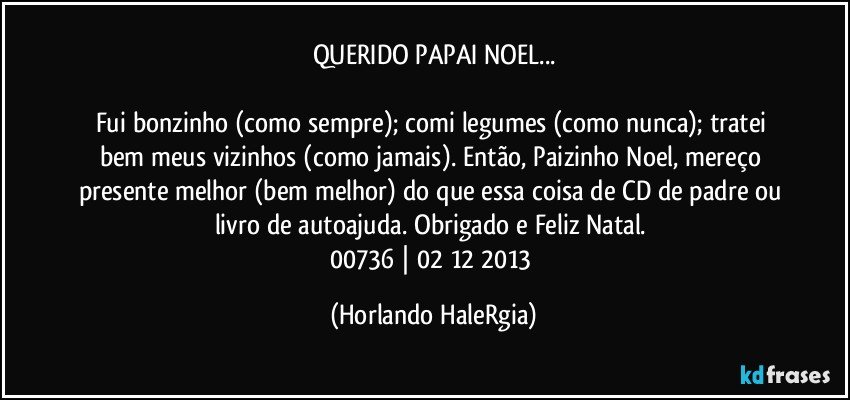 QUERIDO PAPAI NOEL...

Fui bonzinho (como sempre); comi legumes (como nunca); tratei bem meus vizinhos (como jamais). Então, Paizinho Noel, mereço presente melhor (bem melhor) do que essa coisa de CD de padre ou livro de autoajuda. Obrigado e Feliz Natal. 
00736 | 02/12/2013 (Horlando HaleRgia)