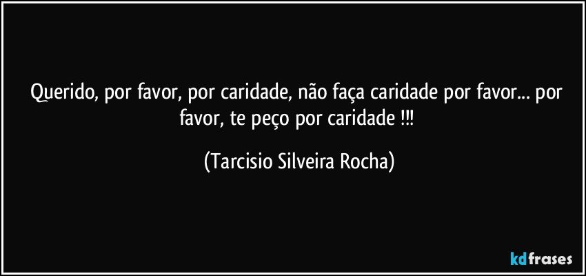 Querido, por favor, por caridade, não faça caridade por favor... por favor, te peço por caridade !!! (Tarcisio Silveira Rocha)