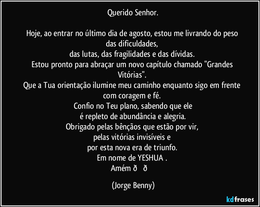 Querido Senhor.

Hoje, ao entrar no último dia de agosto, estou me livrando do peso das dificuldades, 
das lutas, das fragilidades e das dívidas. 
Estou pronto para abraçar um novo capítulo chamado "Grandes Vitórias". 
Que a Tua orientação ilumine meu caminho enquanto sigo em frente com coragem e fé. 
Confio no Teu plano, sabendo que ele
 é repleto de abundância e alegria. 
Obrigado pelas bênçãos que estão por vir, 
pelas vitórias invisíveis e 
por esta nova era de triunfo. 
Em nome de YESHUA . 
Amém  (Jorge Benny)