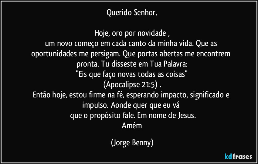 Querido Senhor,

Hoje, oro por novidade ,
um novo começo em cada canto da minha vida. Que as oportunidades me persigam. Que portas abertas me encontrem pronta. Tu disseste em Tua Palavra:
 "Eis que faço novas todas as coisas" 
(Apocalipse 21:5) .
Então hoje, estou firme na fé, esperando impacto, significado e impulso. Aonde quer que eu vá 
 que o propósito fale. Em nome de Jesus.
 Amém (Jorge Benny)