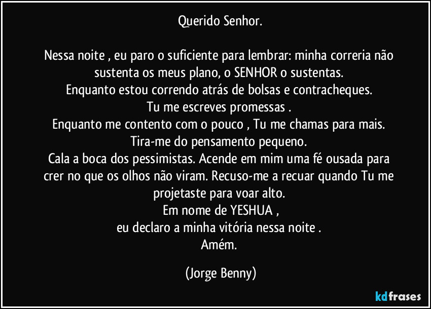 Querido Senhor.

Nessa noite , eu paro o suficiente para lembrar: minha correria não sustenta os meus plano, o SENHOR o sustentas. 
Enquanto estou correndo atrás de bolsas e contracheques. 
Tu me escreves promessas . 
Enquanto me contento com o pouco , Tu me chamas para mais. 
Tira-me do pensamento pequeno. 
Cala a boca dos pessimistas. Acende em mim uma fé ousada para crer no que os olhos não viram. Recuso-me a recuar quando Tu me projetaste para voar alto. 
Em nome de YESHUA ,
eu declaro a minha vitória nessa noite . 
Amém. (Jorge Benny)