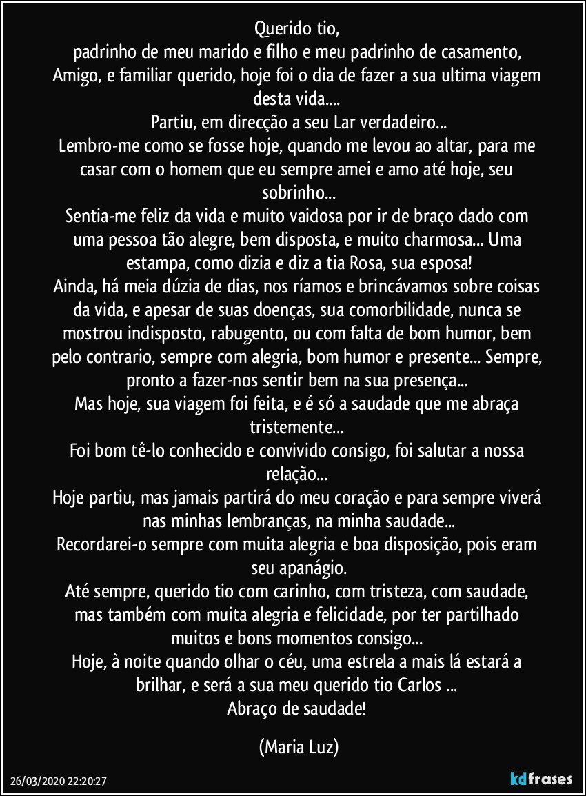 Querido tio, 
padrinho de meu marido e filho e meu padrinho de casamento, Amigo, e familiar querido, hoje foi o dia de fazer a sua ultima viagem desta vida... 
Partiu, em direcção a seu Lar verdadeiro...
Lembro-me como se fosse hoje, quando me levou ao altar, para me casar com o homem que eu sempre amei e amo até hoje, seu sobrinho...
Sentia-me feliz da vida e muito vaidosa por ir de braço dado com uma pessoa tão alegre, bem disposta, e muito charmosa... Uma estampa, como dizia e diz a tia Rosa, sua esposa!
Ainda, há meia dúzia de dias, nos ríamos e brincávamos sobre coisas da vida, e apesar de suas doenças, sua comorbilidade, nunca se mostrou indisposto, rabugento, ou com falta de bom humor, bem pelo contrario, sempre com alegria, bom humor e presente... Sempre, pronto a fazer-nos sentir bem na sua presença... 
Mas hoje, sua viagem foi feita, e é só a saudade que me abraça tristemente... 
Foi bom tê-lo conhecido e convivido consigo, foi salutar a nossa relação... 
Hoje partiu, mas jamais partirá do meu coração e para sempre viverá nas minhas lembranças, na minha saudade...
Recordarei-o sempre com muita alegria e boa disposição, pois eram seu apanágio.
Até sempre, querido tio com carinho, com tristeza, com saudade, mas também com muita alegria e felicidade, por ter partilhado muitos e bons momentos consigo... 
Hoje, à noite quando olhar o céu, uma estrela a mais lá estará a brilhar, e será a sua meu querido tio Carlos ... 
Abraço de saudade! (Maria Luz)