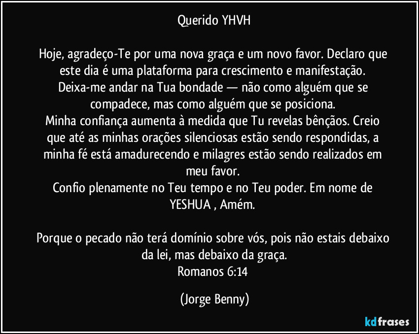 Querido YHVH

Hoje, agradeço-Te por uma nova graça e um novo favor. Declaro que este dia é uma plataforma para crescimento e manifestação. 
Deixa-me andar na Tua bondade — não como alguém que se compadece, mas como alguém que se posiciona. 
Minha confiança aumenta à medida que Tu revelas bênçãos. Creio que até as minhas orações silenciosas estão sendo respondidas, a minha fé está amadurecendo e milagres estão sendo realizados em meu favor. 
Confio plenamente no Teu tempo e no Teu poder. Em nome de YESHUA , Amém. 

Porque o pecado não terá domínio sobre vós, pois não estais debaixo da lei, mas debaixo da graça.
Romanos 6:14 (Jorge Benny)