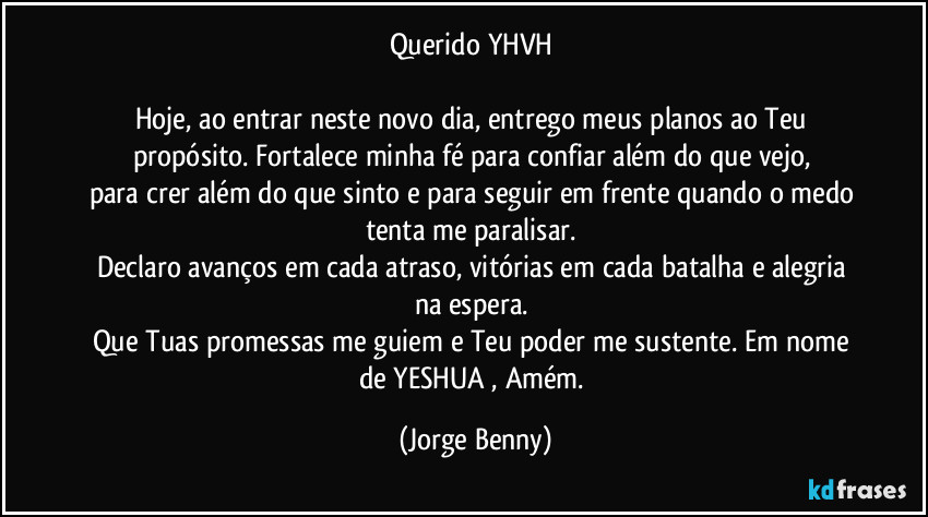 Querido YHVH 

Hoje, ao entrar neste novo dia, entrego meus planos ao Teu propósito. Fortalece minha fé para confiar além do que vejo, 
para crer além do que sinto e para seguir em frente quando o medo tenta me paralisar. 
Declaro avanços em cada atraso, vitórias em cada batalha e alegria na espera. 
Que Tuas promessas me guiem e Teu poder me sustente. Em nome de YESHUA , Amém. (Jorge Benny)