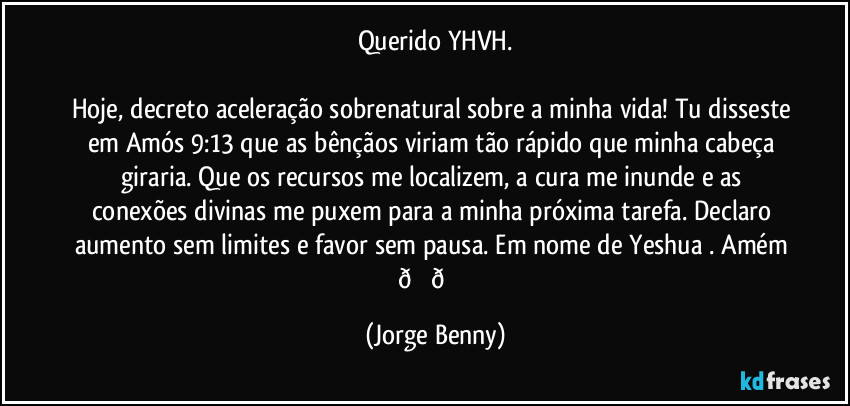 Querido YHVH.

Hoje, decreto aceleração sobrenatural sobre a minha vida! Tu disseste em Amós 9:13 que as bênçãos viriam tão rápido que minha cabeça giraria. Que os recursos me localizem, a cura me inunde e as conexões divinas me puxem para a minha próxima tarefa. Declaro aumento sem limites e favor sem pausa. Em nome de Yeshua . Amém  (Jorge Benny)