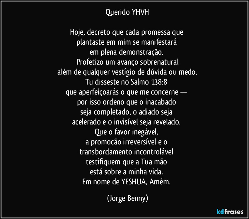 Querido YHVH

Hoje, decreto que cada promessa que 
plantaste em mim se manifestará 
em plena demonstração. 
Profetizo um avanço sobrenatural
 além de qualquer vestígio de dúvida ou medo. 
Tu disseste no Salmo 138:8 
que aperfeiçoarás o que me concerne — 
por isso ordeno que o inacabado 
seja completado, o adiado seja 
acelerado e o invisível seja revelado. 
Que o favor inegável, 
a promoção irreversível e o 
transbordamento incontrolável 
testifiquem que a Tua mão 
está sobre a minha vida. 
Em nome de YESHUA, Amém. (Jorge Benny)