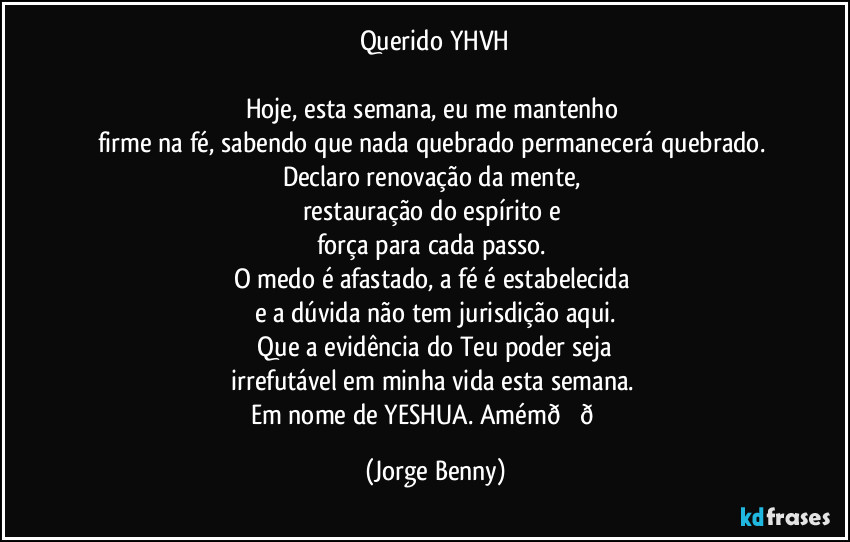 Querido YHVH

Hoje, esta semana, eu me mantenho 
firme na fé, sabendo que nada quebrado permanecerá quebrado. 
Declaro renovação da mente, 
restauração do espírito e 
força para cada passo. 
O medo é afastado, a fé é estabelecida 
e a dúvida não tem jurisdição aqui.
 Que a evidência do Teu poder seja 
irrefutável em minha vida esta semana. 
Em nome de YESHUA. Amém (Jorge Benny)