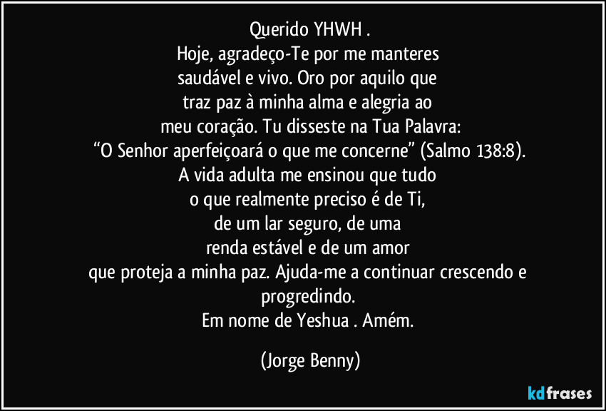 Querido YHWH .
Hoje, agradeço-Te por me manteres 
saudável e vivo. Oro por aquilo que 
traz paz à minha alma e alegria ao 
meu coração. Tu disseste na Tua Palavra:
 “O Senhor aperfeiçoará o que me concerne” (Salmo 138:8). 
A vida adulta me ensinou que tudo 
o que realmente preciso é de Ti, 
de um lar seguro, de uma 
renda estável e de um amor 
que proteja a minha paz. Ajuda-me a continuar crescendo e progredindo. 
Em nome de Yeshua . Amém. (Jorge Benny)
