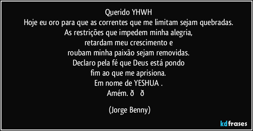 Querido YHWH 
Hoje eu oro para que as correntes que me limitam sejam quebradas. 
As restrições que impedem minha alegria, 
retardam meu crescimento e 
roubam minha paixão sejam removidas. 
Declaro pela fé que Deus está pondo 
fim ao que me aprisiona. 
Em nome de YESHUA . 
Amém.  (Jorge Benny)