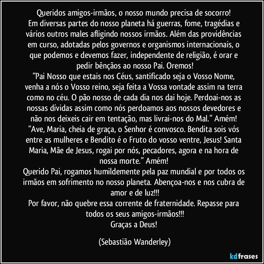 Queridos amigos-irmãos, o nosso mundo precisa de socorro! 
Em diversas partes do nosso planeta há guerras, fome, tragédias e vários outros males afligindo nossos irmãos. Além das providências em curso, adotadas pelos governos e organismos internacionais, o que podemos e devemos fazer, independente de religião, é orar e pedir bênçãos ao nosso Pai. Oremos!
“Pai Nosso que estais nos Céus, santificado seja o Vosso Nome, venha a nós o Vosso reino, seja feita a Vossa vontade assim na terra como no céu. O pão nosso de cada dia nos dai hoje. Perdoai-nos as nossas dívidas assim como nós perdoamos aos nossos devedores e não nos deixeis cair em tentação, mas livrai-nos do Mal.” Amém! “Ave, Maria, cheia de graça, o Senhor é convosco. Bendita sois vós entre as mulheres e Bendito é o Fruto do vosso ventre, Jesus! Santa Maria, Mãe de Jesus, rogai por nós, pecadores, agora e na hora de nossa morte.” Amém! 
Querido Pai, rogamos humildemente pela paz mundial e por todos os irmãos em sofrimento no nosso planeta. Abençoa-nos e nos cubra de amor e de luz!!!
Por favor, não quebre essa corrente de fraternidade. Repasse para todos os seus amigos-irmãos!!!
Graças a Deus! (Sebastião Wanderley)