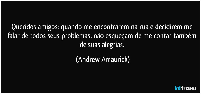 Queridos amigos: quando me encontrarem na rua e decidirem me falar de todos seus problemas, não esqueçam de me contar também de suas alegrias. (Andrew Amaurick)