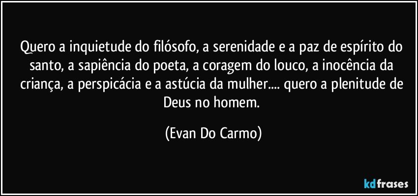 Quero a inquietude do filósofo, a serenidade e a paz de espírito do santo, a sapiência do poeta, a coragem do louco, a inocência da criança, a perspicácia e a astúcia da mulher... quero a plenitude de Deus no homem. (Evan Do Carmo)