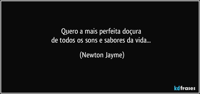 Quero a mais perfeita doçura 
de todos os sons e sabores da vida... (Newton Jayme)