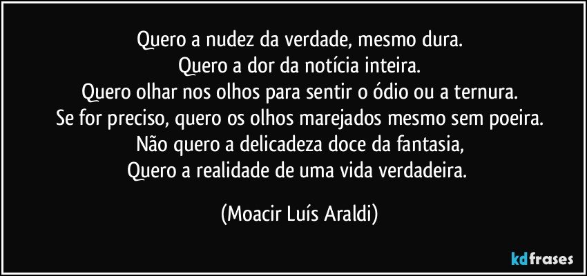 Quero a nudez da verdade, mesmo dura.
Quero a dor da notícia inteira.
Quero olhar nos olhos para sentir o ódio ou a ternura.
Se for preciso, quero os olhos marejados mesmo sem poeira.
Não quero a delicadeza doce da fantasia,
Quero a realidade de uma vida verdadeira. (Moacir Luís Araldi)