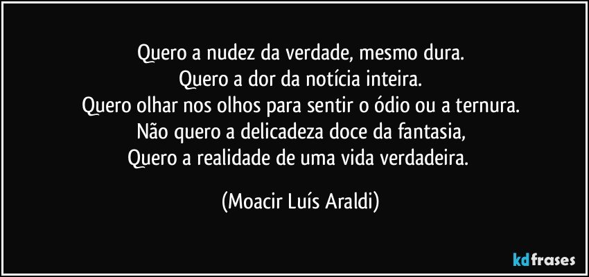 Quero a nudez da verdade, mesmo dura.
Quero a dor da notícia inteira.
Quero olhar nos olhos para sentir o ódio ou a ternura.
Não quero a delicadeza doce da fantasia,
Quero a realidade de uma vida verdadeira. (Moacir Luís Araldi)