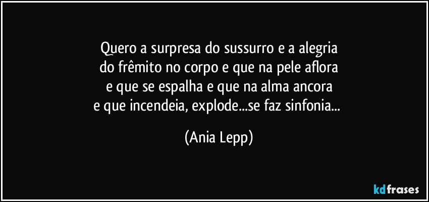 Quero a surpresa do sussurro e a alegria
do frêmito no corpo e que na pele aflora
e que se espalha e que na alma ancora
e que incendeia, explode...se faz sinfonia... (Ania Lepp)