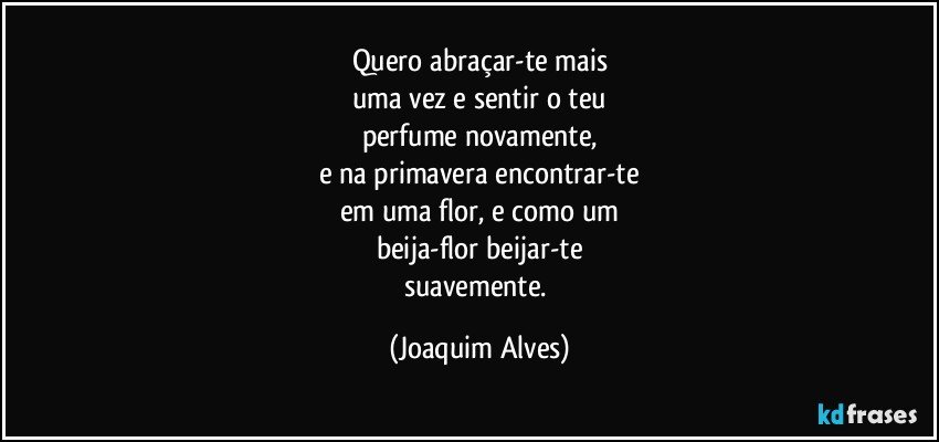 Quero abraçar-te mais
uma vez e sentir o teu
perfume novamente,
e na primavera encontrar-te
em uma flor, e como um
beija-flor beijar-te
suavemente. (Joaquim Alves)