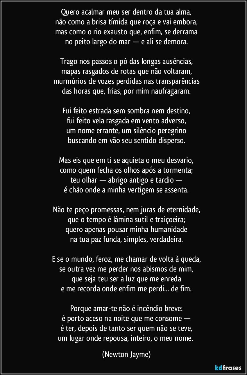 Quero acalmar meu ser dentro da tua alma,
não como a brisa tímida que roça e vai embora,
mas como o rio exausto que, enfim, se derrama
no peito largo do mar — e ali se demora.

Trago nos passos o pó das longas ausências,
mapas rasgados de rotas que não voltaram,
murmúrios de vozes perdidas nas transparências
das horas que, frias, por mim naufragaram.

Fui feito estrada sem sombra nem destino,
fui feito vela rasgada em vento adverso,
um nome errante, um silêncio peregrino
buscando em vão seu sentido disperso.

Mas eis que em ti se aquieta o meu desvario,
como quem fecha os olhos após a tormenta;
teu olhar — abrigo antigo e tardio —
é chão onde a minha vertigem se assenta.

Não te peço promessas, nem juras de eternidade,
que o tempo é lâmina sutil e traiçoeira;
quero apenas pousar minha humanidade
na tua paz funda, simples, verdadeira.

E se o mundo, feroz, me chamar de volta à queda,
se outra vez me perder nos abismos de mim,
que seja teu ser a luz que me enreda
e me recorda onde enfim me perdi... de fim.

Porque amar-te não é incêndio breve:
é porto aceso na noite que me consome —
é ter, depois de tanto ser quem não se teve,
um lugar onde repousa, inteiro, o meu nome. (Newton Jayme)