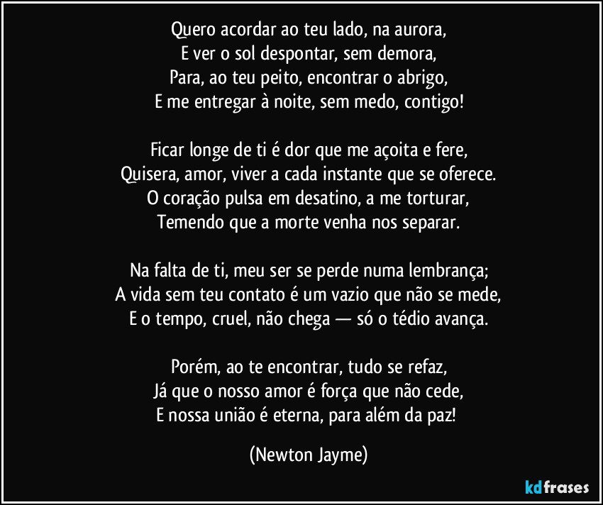 Quero acordar ao teu lado, na aurora,
E ver o sol despontar, sem demora,
Para, ao teu peito, encontrar o abrigo,
E me entregar à noite, sem medo, contigo!

Ficar longe de ti é dor que me açoita e fere,
Quisera, amor, viver a cada instante que se oferece.
O coração pulsa em desatino, a me torturar,
Temendo que a morte venha nos separar.

Na falta de ti, meu ser se perde numa lembrança;
A vida sem teu contato é um vazio que não se mede,
E o tempo, cruel, não chega — só o tédio avança.

Porém, ao te encontrar, tudo se refaz,
Já que o nosso amor é força que não cede,
E nossa união é eterna, para além da paz! (Newton Jayme)