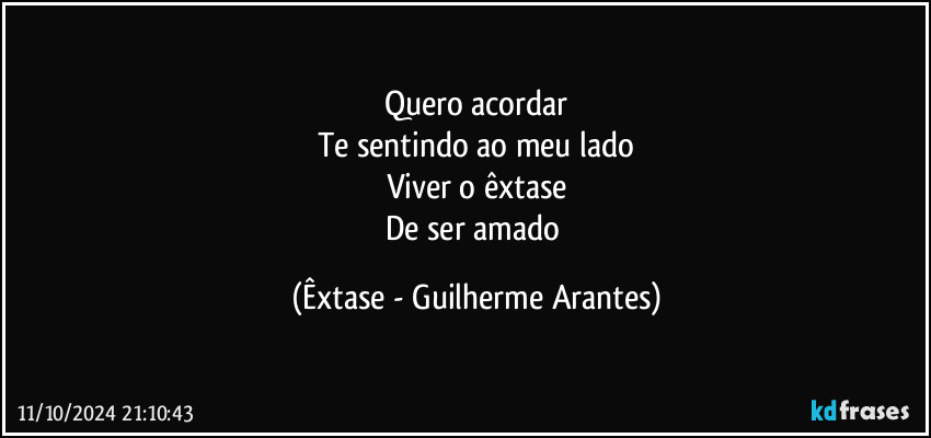 Quero acordar
Te sentindo ao meu lado
Viver o êxtase
De ser amado (Êxtase - Guilherme Arantes)