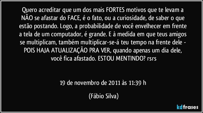 Quero acreditar que um dos mais FORTES motivos que te levam a NÃO se afastar do FACE, é o fato, ou a curiosidade, de saber o que estão postando. Logo, a probabilidade de você envelhecer em frente a tela de um computador, é grande. E à medida em que teus amigos se multiplicam, também multiplicar-se-á teu tempo na frente dele - POIS HAJA ATUALIZAÇÃO PRA VER, quando apenas um dia dele, você fica afastado. ESTOU MENTINDO? rsrs


19 de novembro de 2011 às 11:39 h (Fábio Silva)