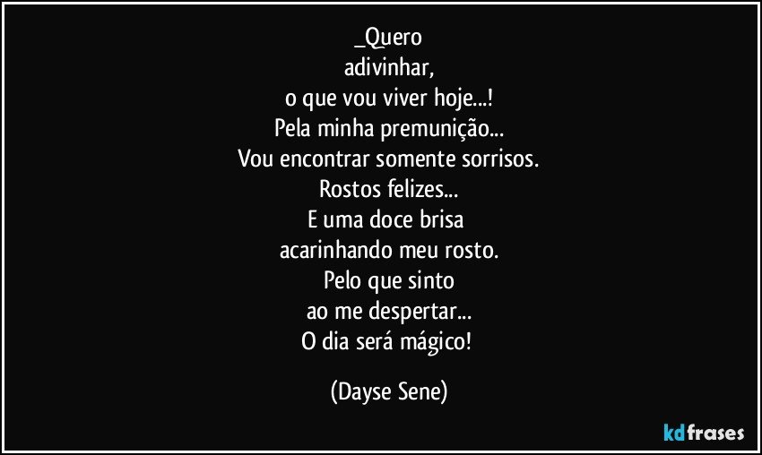 _Quero
adivinhar,
o que vou viver hoje...!
Pela minha premunição...
Vou encontrar somente sorrisos.
Rostos felizes...
E uma doce brisa 
acarinhando meu rosto.
Pelo que sinto
ao me despertar...
O dia será mágico! (Dayse Sene)