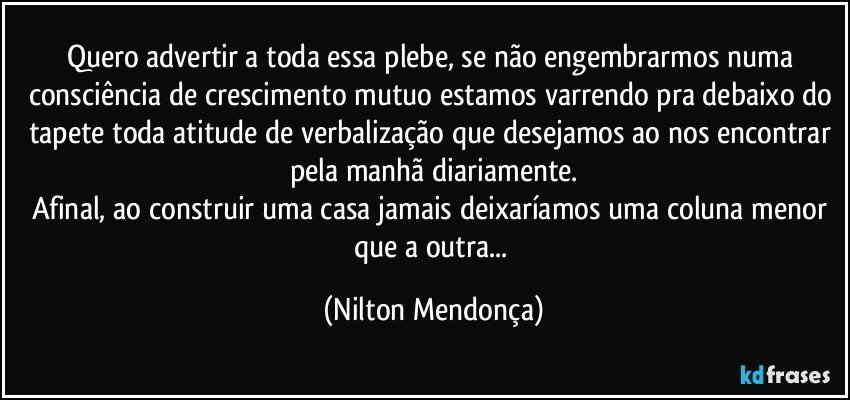 Quero advertir a toda essa plebe, se não engembrarmos numa consciência de crescimento mutuo estamos varrendo pra debaixo do tapete toda atitude de verbalização que desejamos ao nos encontrar pela manhã diariamente.
Afinal, ao construir uma casa jamais deixaríamos uma coluna menor que a outra... (Nilton Mendonça)