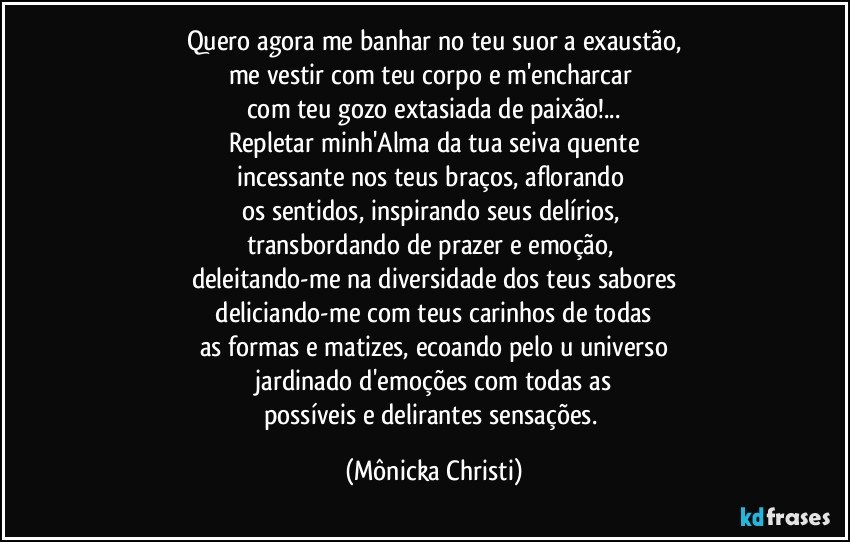 Quero agora me banhar no teu suor a exaustão,
me vestir com teu corpo e m'encharcar 
com teu gozo extasiada de paixão!...
Repletar minh'Alma da tua seiva quente
incessante nos teus braços, aflorando 
os sentidos, inspirando seus delírios, 
transbordando de prazer e emoção, 
deleitando-me na diversidade dos teus sabores
 deliciando-me com teus carinhos de todas  
as formas e matizes, ecoando pelo u universo
 jardinado d'emoções com todas as 
possíveis e delirantes sensações. (Mônicka Christi)