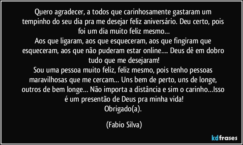 Quero agradecer, a todos que carinhosamente gastaram um tempinho do seu dia pra me desejar feliz aniversário. Deu certo, pois foi um dia muito feliz mesmo…
Aos que ligaram, aos que esqueceram, aos que fingiram que esqueceram, aos que não puderam estar online…. Deus dê em dobro tudo que me desejaram!
Sou uma pessoa muito feliz, feliz mesmo, pois tenho pessoas maravilhosas que me cercam… Uns bem de perto, uns de longe, outros de bem longe… Não importa a distância e sim o carinho…Isso é um presentão de Deus pra minha vida!
Obrigado(a). (Fabio Silva)