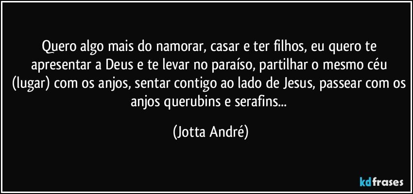 Quero algo mais do namorar, casar e ter filhos, eu quero te apresentar a Deus e te levar no paraíso, partilhar o mesmo céu (lugar) com os anjos, sentar contigo ao lado de Jesus, passear com os anjos querubins e serafins... (Jotta André)