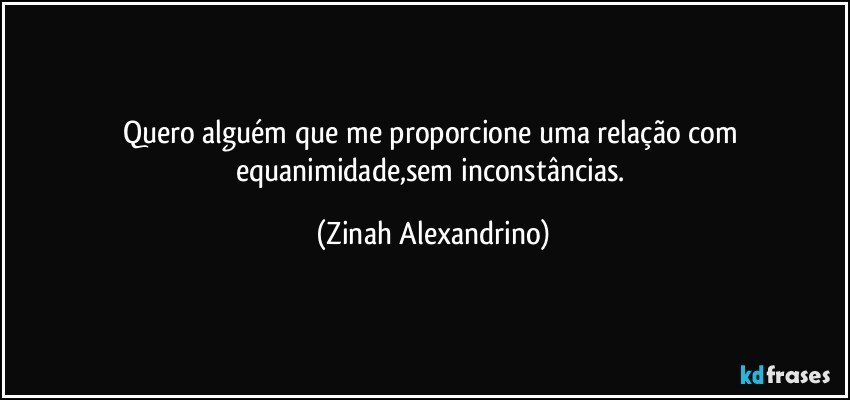 Quero alguém que me proporcione uma relação com equanimidade,sem inconstâncias. (Zinah Alexandrino)