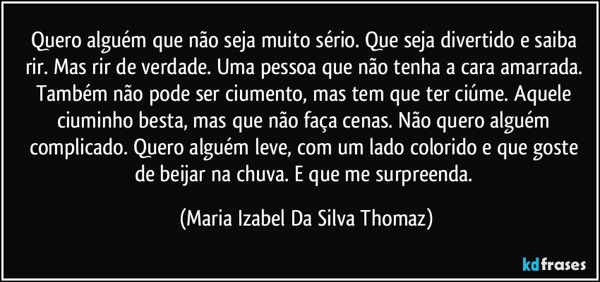 Quero alguém que não seja muito sério. Que seja divertido e saiba rir. Mas rir de verdade. Uma pessoa que não tenha a cara amarrada. Também não pode ser ciumento, mas tem que ter ciúme. Aquele ciuminho besta, mas que não faça cenas. Não quero alguém complicado. Quero alguém leve, com um lado colorido e que goste de beijar na chuva. E que me surpreenda. (Maria Izabel Da Silva Thomaz)