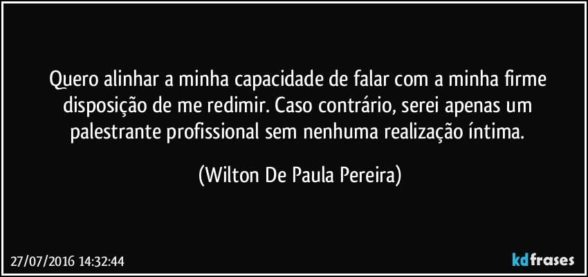 Quero alinhar a minha capacidade de falar com a minha firme disposição de me redimir. Caso contrário, serei apenas um palestrante profissional sem nenhuma realização íntima. (Wilton De Paula Pereira)