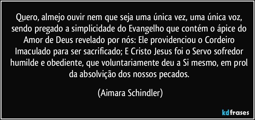 Quero, almejo ouvir nem que seja uma única vez, uma única voz, sendo pregado a simplicidade do Evangelho que contém o ápice do Amor de Deus revelado por nós: Ele providenciou o Cordeiro Imaculado para ser sacrificado; E Cristo Jesus foi o Servo sofredor humilde e obediente, que voluntariamente deu a Si mesmo, em prol da absolvição dos nossos pecados. (Aimara Schindler)