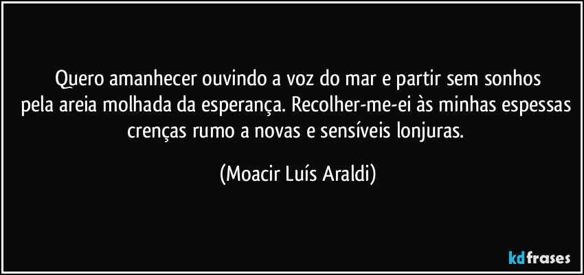 Quero amanhecer ouvindo a voz do mar e partir sem sonhos
pela areia molhada da esperança. Recolher-me-ei às minhas espessas crenças rumo a novas e sensíveis lonjuras. (Moacir Luís Araldi)