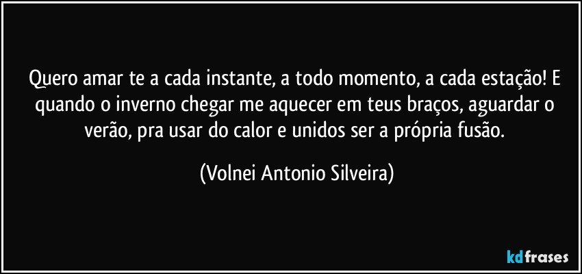 Quero amar te a cada instante, a todo momento, a cada estação! E quando o inverno chegar me aquecer em teus braços, aguardar o verão, pra usar do calor e unidos ser a própria fusão. (Volnei Antonio Silveira)