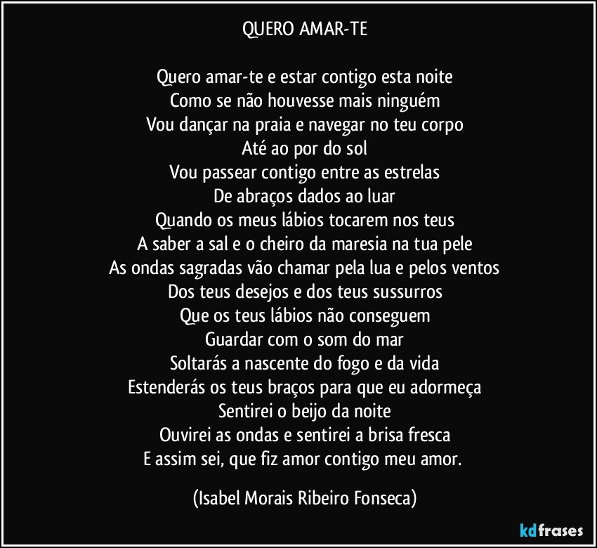 QUERO AMAR-TE

Quero amar-te e estar contigo esta noite
Como se não houvesse mais ninguém
Vou dançar na praia e navegar no teu corpo
Até ao por do sol
Vou passear contigo entre as estrelas
De abraços dados ao luar
Quando os meus lábios tocarem nos teus
A saber a sal e o cheiro da maresia na tua pele
As ondas sagradas vão chamar pela lua e pelos ventos
Dos teus desejos e dos teus sussurros
Que os teus lábios não conseguem
Guardar com o som do mar
Soltarás a nascente do fogo e da vida
Estenderás os teus braços para que eu adormeça
Sentirei o beijo da noite
Ouvirei as ondas e sentirei a brisa fresca
E assim sei, que fiz amor contigo meu amor. (Isabel Morais Ribeiro Fonseca)