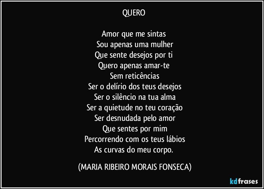 QUERO 

Amor que me sintas 
Sou apenas uma mulher
Que sente desejos por ti 
Quero apenas amar-te 
Sem reticências
Ser o delírio dos teus desejos
Ser o silêncio na tua alma
Ser a quietude no teu coração
Ser desnudada pelo amor
Que sentes por mim
Percorrendo com os teus lábios
As curvas do meu corpo. (MARIA RIBEIRO MORAIS FONSECA)