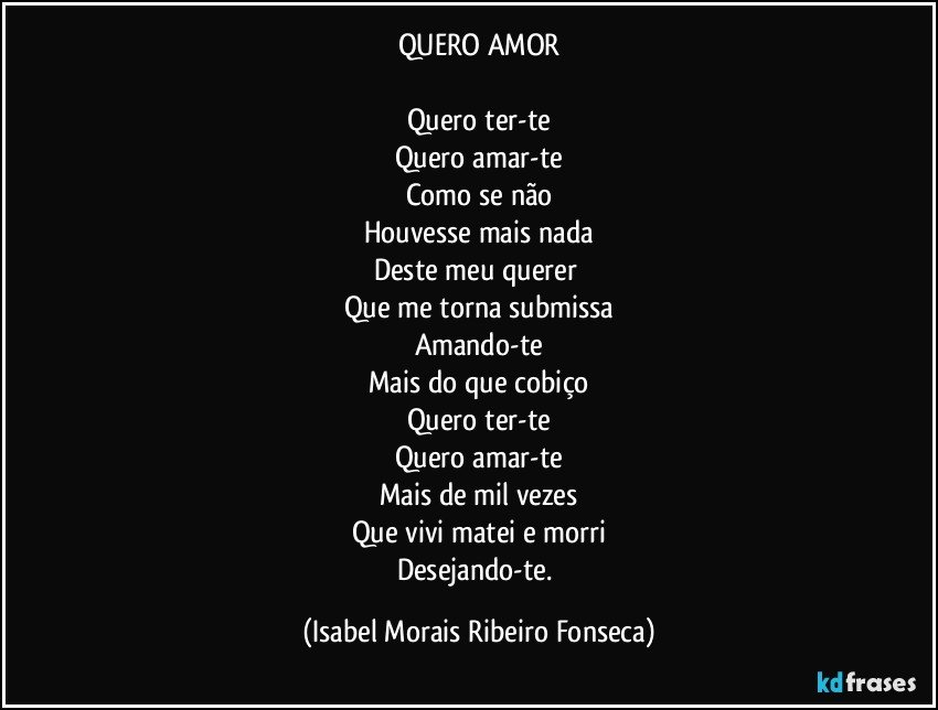 QUERO AMOR

Quero ter-te
Quero amar-te
Como se não
Houvesse mais nada
Deste meu querer 
Que me torna submissa
Amando-te
Mais do que cobiço
Quero ter-te
Quero amar-te
Mais de mil vezes
Que vivi matei e morri
Desejando-te. (Isabel Morais Ribeiro Fonseca)