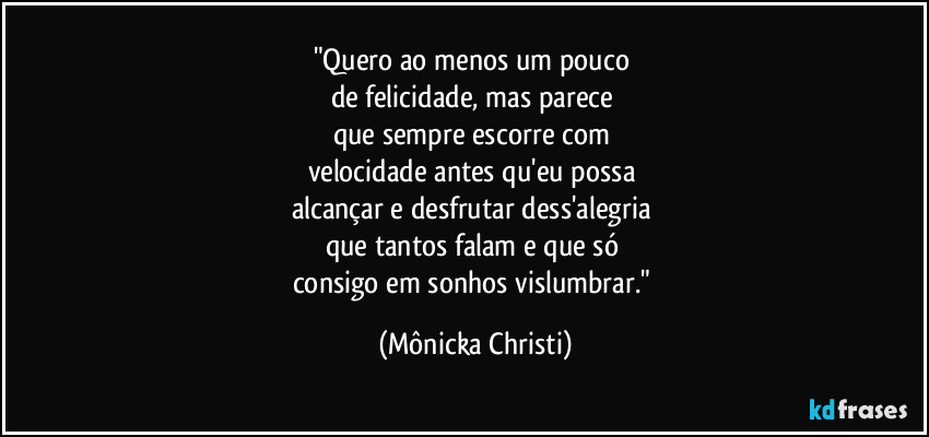 "Quero ao menos um pouco 
de felicidade, mas parece 
que sempre escorre com 
velocidade antes qu'eu possa 
alcançar e desfrutar dess'alegria 
que tantos falam e que só 
consigo em sonhos vislumbrar." (Mônicka Christi)