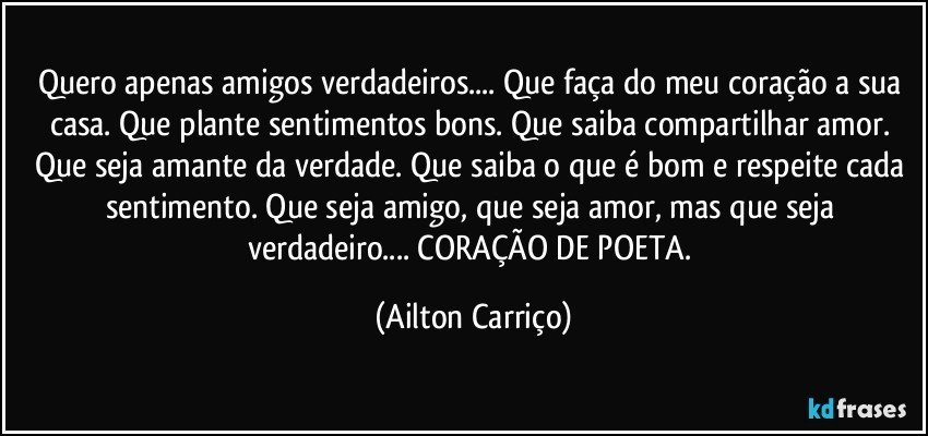 Quero apenas amigos verdadeiros... Que faça do meu coração a sua casa. Que plante sentimentos bons. Que saiba compartilhar amor. Que seja amante da verdade. Que saiba o que é bom e respeite cada sentimento. Que seja amigo, que seja amor, mas que seja verdadeiro... CORAÇÃO DE POETA. (Ailton Carriço)