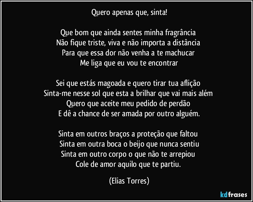 Quero apenas que, sinta!

Que bom que ainda sentes minha fragrância 
Não fique triste, viva e não importa a distância 
Para que essa dor não venha a te machucar 
Me liga que eu vou te encontrar

Sei que estás magoada e quero tirar tua aflição 
Sinta-me nesse sol que esta a brilhar que vai mais além 
Quero que aceite meu pedido de perdão 
E dê a chance de ser amada por outro alguém.

Sinta em outros braços a proteção que faltou 
Sinta em outra boca o beijo que nunca sentiu
Sinta em outro corpo o que não te arrepiou 
Cole de amor aquilo que te partiu. (Elias Torres)