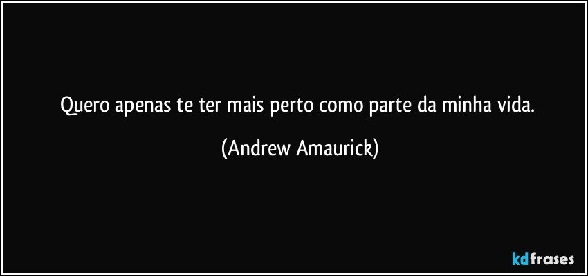 Quero apenas te ter mais perto como parte da minha vida. (Andrew Amaurick)