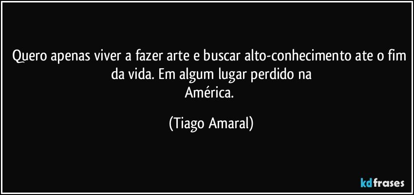 Quero apenas viver a fazer arte e buscar alto-conhecimento ate o fim da vida. Em algum lugar perdido na
América. (Tiago Amaral)