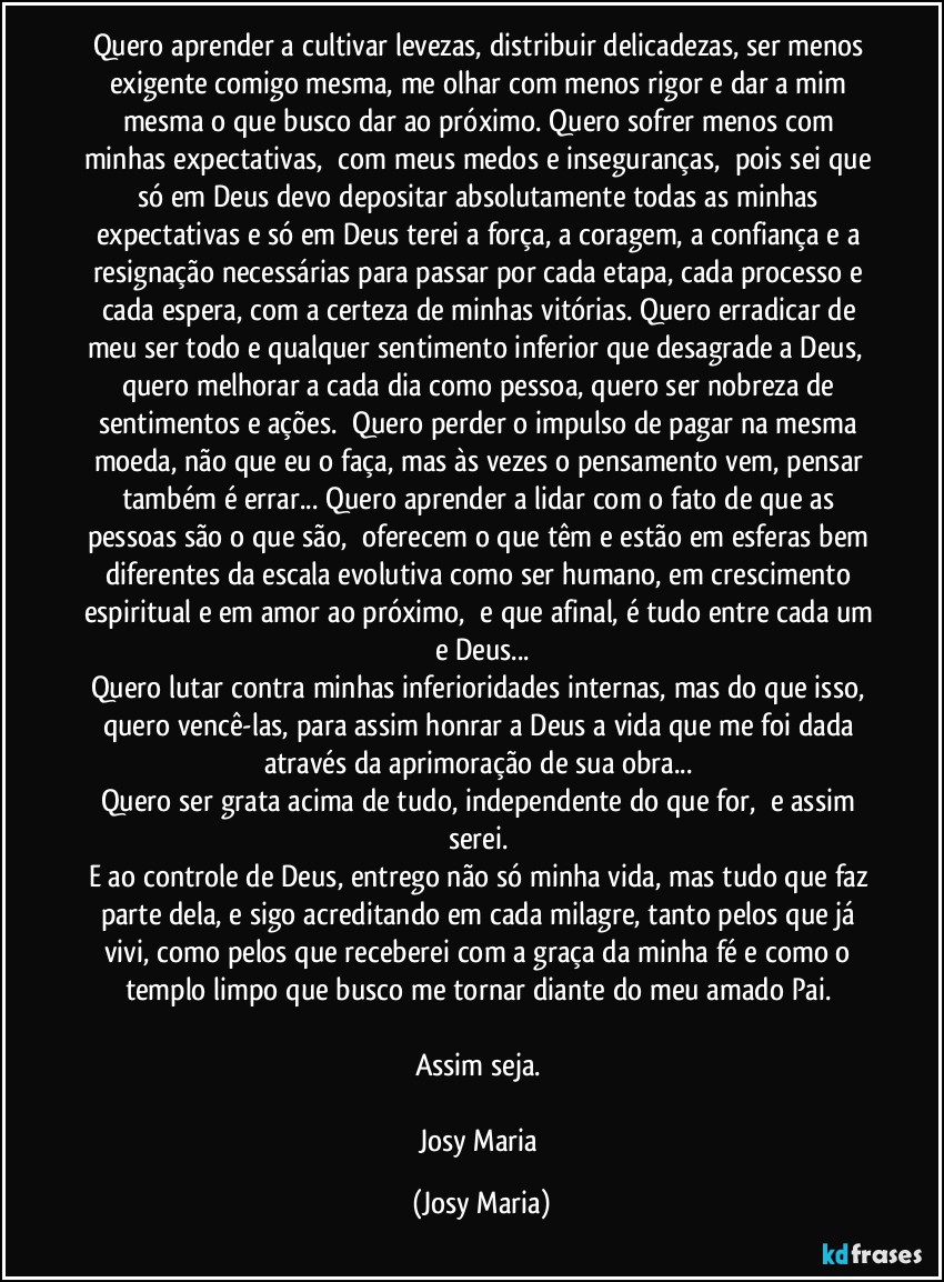 Quero aprender a cultivar levezas, distribuir delicadezas, ser menos exigente comigo mesma, me olhar com menos rigor e dar a mim mesma o que busco dar ao próximo. Quero sofrer menos com minhas expectativas,  com meus medos e inseguranças,  pois sei que só em Deus devo depositar absolutamente todas as minhas expectativas e só em Deus terei a força, a coragem, a confiança e a resignação necessárias para passar por cada etapa, cada processo e cada espera, com a certeza de minhas vitórias. Quero erradicar de meu ser todo e qualquer sentimento inferior que desagrade a Deus,  quero melhorar a cada dia como pessoa, quero ser nobreza de sentimentos e ações.  Quero perder o impulso de pagar na mesma moeda, não que eu o faça, mas às vezes o pensamento vem, pensar também é errar... Quero aprender a lidar com o fato de que as pessoas são o que são,  oferecem o que têm e estão em esferas bem diferentes da escala evolutiva como ser humano, em crescimento espiritual e em amor ao próximo,  e que afinal, é tudo entre cada um e Deus...
Quero lutar contra minhas inferioridades internas, mas do que isso, quero vencê-las, para assim honrar a Deus a vida que me foi dada através da aprimoração de sua obra... 
Quero ser grata acima de tudo, independente do que for,  e assim serei. 
E ao controle de Deus, entrego não só minha vida, mas tudo que faz parte dela, e sigo acreditando em cada milagre, tanto pelos que já vivi, como pelos que receberei com a graça da minha fé e como o templo limpo que busco me tornar diante do meu amado Pai. 

Assim seja. 

Josy Maria (Josy Maria)