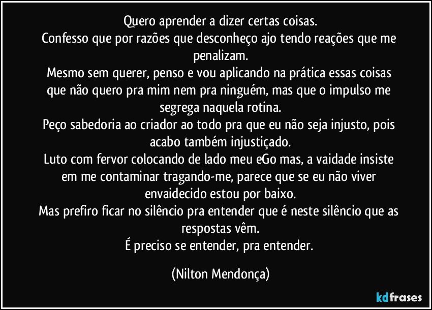 Quero aprender a dizer certas coisas.
Confesso que por razões que desconheço ajo tendo reações que me penalizam.
Mesmo sem querer, penso e vou aplicando na prática essas coisas que não quero pra mim nem pra ninguém, mas que o impulso me segrega naquela rotina.
Peço sabedoria ao criador ao todo pra que eu não seja injusto, pois acabo também injustiçado.
Luto com fervor colocando de lado meu eGo mas, a vaidade insiste em me contaminar tragando-me, parece que se eu não viver envaidecido estou por baixo.
Mas prefiro ficar no silêncio pra entender que é neste silêncio que as respostas vêm.
É preciso se entender, pra entender. (Nilton Mendonça)