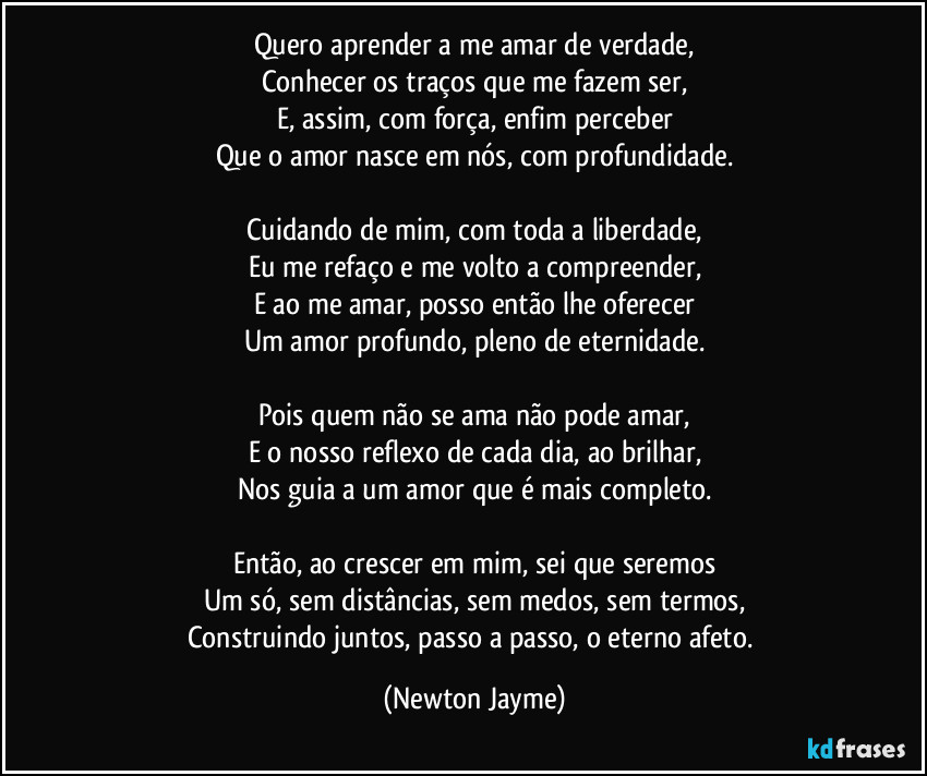 Quero aprender a me amar de verdade,
Conhecer os traços que me fazem ser,
E, assim, com força, enfim perceber
Que o amor nasce em nós, com profundidade.

Cuidando de mim, com toda a liberdade,
Eu me refaço e me volto a compreender,
E ao me amar, posso então lhe oferecer
Um amor profundo, pleno de eternidade.

Pois quem não se ama não pode amar,
E o nosso reflexo de cada dia, ao brilhar,
Nos guia a um amor que é mais completo.

Então, ao crescer em mim, sei que seremos
Um só, sem distâncias, sem medos, sem termos,
Construindo juntos, passo a passo, o eterno afeto. (Newton Jayme)