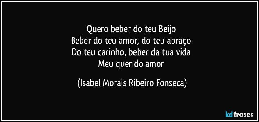 Quero beber do teu Beijo 
Beber do teu amor, do teu abraço 
Do teu carinho, beber da tua vida 
Meu querido amor (Isabel Morais Ribeiro Fonseca)