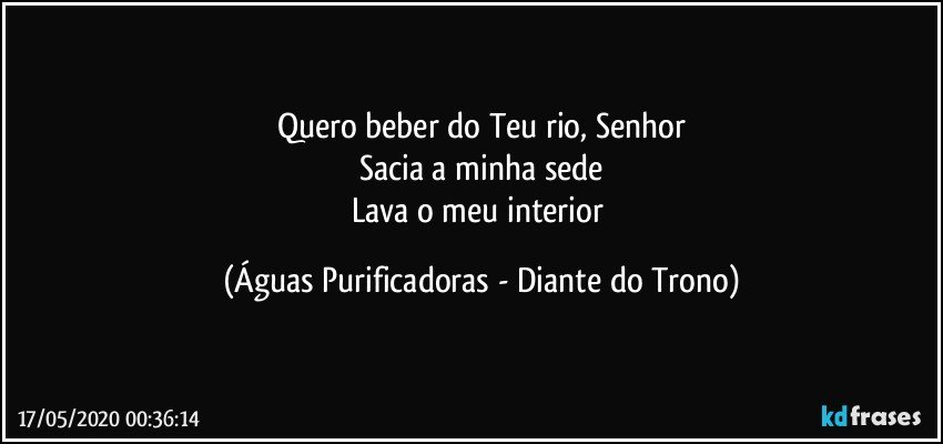 Quero beber do Teu rio, Senhor
Sacia a minha sede
Lava o meu interior (Águas Purificadoras - Diante do Trono)