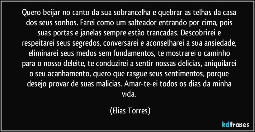 Quero beijar no canto da sua sobrancelha e quebrar as telhas da casa dos seus sonhos. Farei como um salteador entrando por cima, pois suas portas e janelas sempre estão trancadas. Descobrirei e respeitarei seus segredos, conversarei e aconselharei a sua ansiedade, eliminarei seus medos sem fundamentos, te mostrarei o caminho para o nosso deleite, te conduzirei a sentir nossas delicias, aniquilarei o seu acanhamento, quero que rasgue seus sentimentos, porque desejo provar de suas malicias. Amar-te-ei todos os dias da minha vida. (Elias Torres)